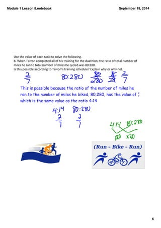 Module 1 Lesson 8.notebook 
6 
September 18, 2014 
Use the value of each ratio to solve the following. 
b. When Taivon completed all of his training for the duathlon, the ratio of total number of 
miles he ran to total number of miles he cycled was 80:280. 
Is this possible according to Taivon’s training schedule? Explain why or why not. 
This is possible because the ratio of the number of miles he 
ran to the number of miles he biked, 80:280, has the value of 
which is the same value as the ratio 4:14 
27 
 