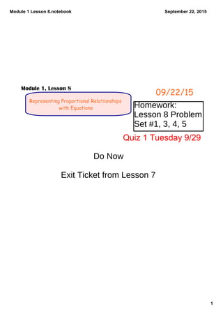 Module 1 Lesson 8.notebook
1
September 22, 2015
Representing Proportional Relationships
with Equations
09/22/15
Module 1, Lesson 8
Homework:
Lesson 8 Problem
Set #1, 3, 4, 5
Do Now
Exit Ticket from Lesson 7
Quiz 1 Tuesday 9/29
 