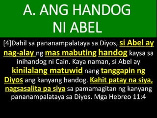 A. ANG HANDOG
NI ABEL
[4]Dahil sa pananampalataya sa Diyos, si Abel ay
nag-alay ng mas mabuting handog kaysa sa
inihandog ni Cain. Kaya naman, si Abel ay
kinilalang matuwid nang tanggapin ng
Diyos ang kanyang handog. Kahit patay na siya,
nagsasalita pa siya sa pamamagitan ng kanyang
pananampalataya sa Diyos. Mga Hebreo 11:4
 
