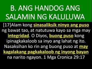 B. ANG HANDOG ANG
SALAMIN NG KALULUWA
[17]Alam kong sinasaliksik ninyo ang puso
ng bawat tao, at natutuwa kayo sa mga may
integridad. O Diyos, buong puso kong
ipinagkakaloob sa inyo ang lahat ng ito.
Nasaksihan ko rin ang buong puso at may
kagalakang pagkakaloob ng inyong bayan
na narito ngayon. 1 Mga Cronica 29:17
 