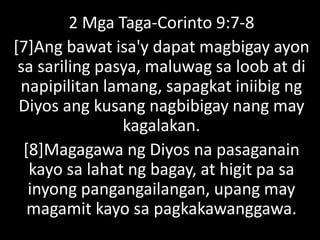 2 Mga Taga-Corinto 9:7-8
[7]Ang bawat isa'y dapat magbigay ayon
sa sariling pasya, maluwag sa loob at di
napipilitan lamang, sapagkat iniibig ng
Diyos ang kusang nagbibigay nang may
kagalakan.
[8]Magagawa ng Diyos na pasaganain
kayo sa lahat ng bagay, at higit pa sa
inyong pangangailangan, upang may
magamit kayo sa pagkakawanggawa.
 