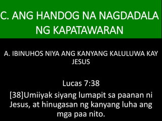 C. ANG HANDOG NA NAGDADALA
NG KAPATAWARAN
A. IBINUHOS NIYA ANG KANYANG KALULUWA KAY
JESUS
Lucas 7:38
[38]Umiiyak siyang lumapit sa paanan ni
Jesus, at hinugasan ng kanyang luha ang
mga paa nito.
 
