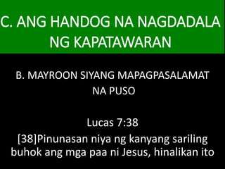 C. ANG HANDOG NA NAGDADALA
NG KAPATAWARAN
B. MAYROON SIYANG MAPAGPASALAMAT
NA PUSO
Lucas 7:38
[38]Pinunasan niya ng kanyang sariling
buhok ang mga paa ni Jesus, hinalikan ito
 