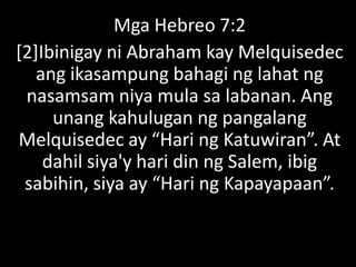 Mga Hebreo 7:2
[2]Ibinigay ni Abraham kay Melquisedec
ang ikasampung bahagi ng lahat ng
nasamsam niya mula sa labanan. Ang
unang kahulugan ng pangalang
Melquisedec ay “Hari ng Katuwiran”. At
dahil siya'y hari din ng Salem, ibig
sabihin, siya ay “Hari ng Kapayapaan”.
 