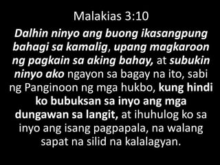 Malakias 3:10
Dalhin ninyo ang buong ikasangpung
bahagi sa kamalig, upang magkaroon
ng pagkain sa aking bahay, at subukin
ninyo ako ngayon sa bagay na ito, sabi
ng Panginoon ng mga hukbo, kung hindi
ko bubuksan sa inyo ang mga
dungawan sa langit, at ihuhulog ko sa
inyo ang isang pagpapala, na walang
sapat na silid na kalalagyan.
 
