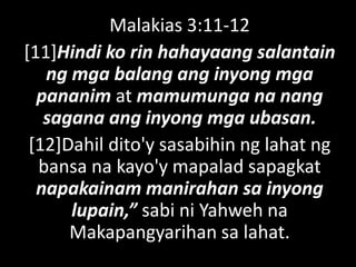 Malakias 3:11-12
[11]Hindi ko rin hahayaang salantain
ng mga balang ang inyong mga
pananim at mamumunga na nang
sagana ang inyong mga ubasan.
[12]Dahil dito'y sasabihin ng lahat ng
bansa na kayo'y mapalad sapagkat
napakainam manirahan sa inyong
lupain,” sabi ni Yahweh na
Makapangyarihan sa lahat.
 