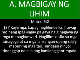 A. MAGBIGAY NG
LIHIM
Mateo 6:2
[2]“Kaya nga, kapag naglilimos ka, huwag
mo nang ipag-ingay pa gaya ng ginagawa ng
mga mapagkunwari. Naglilimos sila sa mga
sinagoga at sa mga lansangan upang sila'y
mapuri ng mga tao. Tandaan ninyo:
tinanggap na nila ang kanilang gantimpala.
 