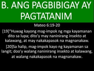 B. ANG PAGBIBIGAY AY
PAGTATANIM
Mateo 6:19-20
[19]“Huwag kayong mag-impok ng mga kayamanan
dito sa lupa; dito'y may naninirang insekto at
kalawang, at may nakakapasok na magnanakaw.
[20]Sa halip, mag-impok kayo ng kayamanan sa
langit; doo'y walang naninirang insekto at kalawang,
at walang nakakapasok na magnanakaw.
 