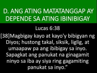 D. ANG ATING MATATANGGAP AY
DEPENDE SA ATING IBINIBIGAY
Lucas 6:38
[38]Magbigay kayo at kayo'y bibigyan ng
Diyos; hustong takal, siksik, liglig, at
umaapaw pa ang ibibigay sa inyo.
Sapagkat ang panukat na ginagamit
ninyo sa iba ay siya ring gagamiting
panukat sa inyo.”
 