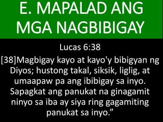 E. MAPALAD ANG
MGA NAGBIBIGAY
Lucas 6:38
[38]Magbigay kayo at kayo'y bibigyan ng
Diyos; hustong takal, siksik, liglig, at
umaapaw pa ang ibibigay sa inyo.
Sapagkat ang panukat na ginagamit
ninyo sa iba ay siya ring gagamiting
panukat sa inyo.”
 