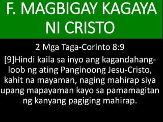 F. MAGBIGAY KAGAYA
NI CRISTO
2 Mga Taga-Corinto 8:9
[9]Hindi kaila sa inyo ang kagandahang-
loob ng ating Panginoong Jesu-Cristo,
kahit na mayaman, naging mahirap siya
upang mapayaman kayo sa pamamagitan
ng kanyang pagiging mahirap.
 