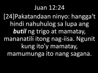 Juan 12:24
[24]Pakatandaan ninyo: hangga't
hindi nahuhulog sa lupa ang
butil ng trigo at mamatay,
mananatili itong nag-iisa. Ngunit
kung ito'y mamatay,
mamumunga ito nang sagana.
 