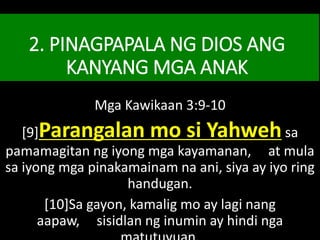 2. PINAGPAPALA NG DIOS ANG
KANYANG MGA ANAK
Mga Kawikaan 3:9-10
[9]Parangalan mo si Yahwehsa
pamamagitan ng iyong mga kayamanan, at mula
sa iyong mga pinakamainam na ani, siya ay iyo ring
handugan.
[10]Sa gayon, kamalig mo ay lagi nang
aapaw, sisidlan ng inumin ay hindi nga
 