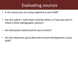 Evaluating sources
• Is the source you are using respected in your field?
• Has the author’s name been cited by others, or have you seen it
listed in other bibliographic sources?
• Are vital points referenced for you to check?
• Are the references up to date with current development in your
field?
 