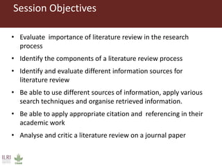 Session Objectives
• Evaluate importance of literature review in the research
process
• Identify the components of a literature review process
• Identify and evaluate different information sources for
literature review
• Be able to use different sources of information, apply various
search techniques and organise retrieved information.
• Be able to apply appropriate citation and referencing in their
academic work
• Analyse and critic a literature review on a journal paper
 