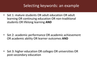 Selecting keywords: an example
• Set 1: mature students OR adult education OR adult
learning OR continuing education OR non-traditional
students OR lifelong learning AND
• Set 2: academic performance OR academic achievement
OR academic ability OR learner outcomes AND
• Set 3: higher education OR colleges OR universities OR
post-secondary education
 