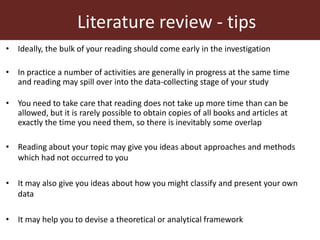 Literature review - tips
• Ideally, the bulk of your reading should come early in the investigation
• In practice a number of activities are generally in progress at the same time
and reading may spill over into the data-collecting stage of your study
• You need to take care that reading does not take up more time than can be
allowed, but it is rarely possible to obtain copies of all books and articles at
exactly the time you need them, so there is inevitably some overlap
• Reading about your topic may give you ideas about approaches and methods
which had not occurred to you
• It may also give you ideas about how you might classify and present your own
data
• It may help you to devise a theoretical or analytical framework
 