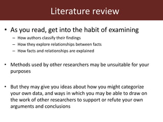 Literature review
• As you read, get into the habit of examining
– How authors classify their findings
– How they explore relationships between facts
– How facts and relationships are explained
• Methods used by other researchers may be unsuitable for your
purposes
• But they may give you ideas about how you might categorize
your own data, and ways in which you may be able to draw on
the work of other researchers to support or refute your own
arguments and conclusions
 