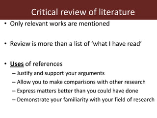Critical review of literature
• Only relevant works are mentioned
• Review is more than a list of ‘what I have read’
• Uses of references
– Justify and support your arguments
– Allow you to make comparisons with other research
– Express matters better than you could have done
– Demonstrate your familiarity with your field of research
 