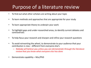 Purpose of a literature review
• To find out what other scholars are writing about your topic
• To learn methods and approaches that are appropriate for your study
• To learn appropriate theory to underpin your work
• To highlight gaps and under-researched areas, to identify current debates and
controversies
• To help focus your research and sharpen and refine your research questions
• To avoid reinventing the wheel, to demonstrate to your audience that your
contribution is new – different from everyone else’s
– Nobody will believe you unless you can demonstrate through the literature
review that you know what everyone else has done
• Demonstrate capability – Msc/PhD
 