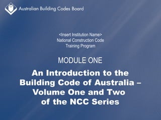 National Construction Code
Training Program
MODULE ONE
An Introduction to the
Building Code of Australia –
Volume One and Two
of the NCC Series
 
