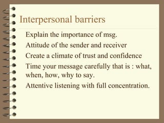 Interpersonal barriers
 Explain the importance of msg.
 Attitude of the sender and receiver
 Create a climate of trust and confidence
 Time your message carefully that is : what,
 when, how, why to say.
 Attentive listening with full concentration.
 
