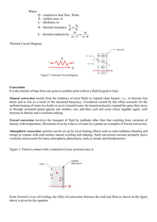 Where
Q – conductive heat flow, Watts
A – surface area, m
L – thickness, m
R – thermal resistance,
W
K
or
W
C 

k – thermal conductivity,
K
m
W
or
C
m
W
−

−
Thermal Circuit Diagram
Convection
It is the transfer of heat from one point to another point with in a fluid (Liquid or Gas)
Natural convection results from the tendency of most fluids to expand when heated—i.e., to become less
dense and to rise as a result of the increased buoyancy. Circulation caused by this effect accounts for the
uniform heating of water in a kettle or air in a heated room: the heated molecules expand the space they move
in through increased speed against one another, rise, and then cool and come closer together again, with
increase in density and a resultant sinking.
Forced convection involves the transport of fluid by methods other than that resulting from variation of
density with temperature. Movement of air by a fan or of water by a pump are examples of forced convection.
Atmospheric convection currents can be set up by local heating effects such as solar radiation (heating and
rising) or contact with cold surface masses (cooling and sinking). Such convection currents primarily move
vertically and account for many atmospheric phenomena, such as clouds and thunderstorms.
Figure 3: Fluid in contact with a material of cross sectional area A.
From Newton’s Law of Cooling, the effect of convection between the wall and fluid as shown in the figure
above is given by the equation
Figure 2: Thermal Circuit Diagram
 