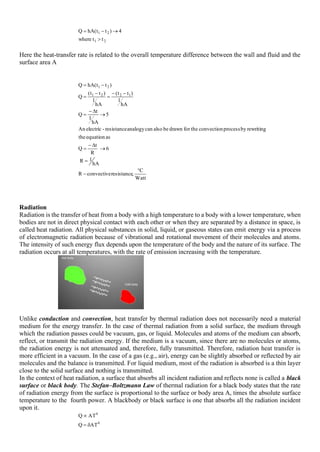 2
1
2
1
t
t
where
4
)
t
t
(
hA
Q

→
−
=
Here the heat-transfer rate is related to the overall temperature difference between the wall and fluid and the
surface area A
Watt
C
,
resistance
convective
R
hA
1
R
6
R
t
Q
as
equation
the
rewriting
by
process
convection
for the
drawn
be
also
can
analogy
resistance
-
electric
An
5
hA
1
t
Q
hA
1
)
t
t
(
hA
1
)
t
t
(
Q
)
t
t
(
hA
Q
1
2
2
1
2
1

−
=
→

−
=
→

−
=
−
−
=
−
=
−
=
Radiation
Radiation is the transfer of heat from a body with a high temperature to a body with a lower temperature, when
bodies are not in direct physical contact with each other or when they are separated by a distance in space, is
called heat radiation. All physical substances in solid, liquid, or gaseous states can emit energy via a process
of electromagnetic radiation because of vibrational and rotational movement of their molecules and atoms.
The intensity of such energy flux depends upon the temperature of the body and the nature of its surface. The
radiation occurs at all temperatures, with the rate of emission increasing with the temperature.
Unlike conduction and convection, heat transfer by thermal radiation does not necessarily need a material
medium for the energy transfer. In the case of thermal radiation from a solid surface, the medium through
which the radiation passes could be vacuum, gas, or liquid. Molecules and atoms of the medium can absorb,
reflect, or transmit the radiation energy. If the medium is a vacuum, since there are no molecules or atoms,
the radiation energy is not attenuated and, therefore, fully transmitted. Therefore, radiation heat transfer is
more efficient in a vacuum. In the case of a gas (e.g., air), energy can be slightly absorbed or reflected by air
molecules and the balance is transmitted. For liquid medium, most of the radiation is absorbed is a thin layer
close to the solid surface and nothing is transmitted.
In the context of heat radiation, a surface that absorbs all incident radiation and reflects none is called a black
surface or black body. The Stefan–Boltzmann Law of thermal radiation for a black body states that the rate
of radiation energy from the surface is proportional to the surface or body area A, times the absolute surface
temperature to the fourth power. A blackbody or black surface is one that absorbs all the radiation incident
upon it.
4
4
AT
Q
AT
Q

=

 