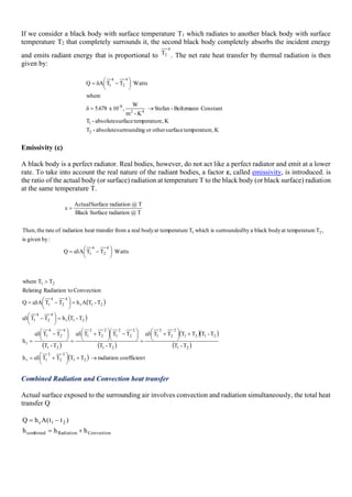 If we consider a black body with surface temperature T1 which radiates to another black body with surface
temperature T2 that completely surrounds it, the second black body completely absorbs the incident energy
and emits radiant energy that is proportional to
4
2
T . The net rate heat transfer by thermal radiation is then
given by:
K
re,
temperatu
surface
other
or
g
surroundin
absolute
-
T
K
re,
temperatu
surface
absolute
-
T
Constant
Boltzmann
-
Stefan
K
-
m
W
,
10
x
5.678
δ
where
Watts
T
T
A
δ
Q
2
1
4
2
8
-
4
2
4
1
→
=





 −
=
Emissivity ()
A black body is a perfect radiator. Real bodies, however, do not act like a perfect radiator and emit at a lower
rate. To take into account the real nature of the radiant bodies, a factor ε, called emissivity, is introduced. is
the ratio of the actual body (or surface) radiation at temperature T to the black body (or black surface) radiation
at the same temperature T.
Watts
T
T
A
Q
:
by
given
is
,
T
ture
at tempera
body
black
a
by
surrounded
is
which
T
ture
at tempera
body
real
a
from
fer
heat trans
radiation
of
rate
the
Then,
T
@
radiation
Surface
Black
T
@
radiation
Surface
Actual
4
2
4
1
2
1





 −

=
=

( )
( )
( ) ( )
( )( )
( )
( ) t
coefficien
radiation
T
T
T
T
h
T
-
T
T
-
T
T
T
T
T
T
-
T
T
T
T
T
T
-
T
T
T
h
T
-
T
h
T
T
T
-
T
A
h
T
T
A
Q
Convection
to
Radiation
Relating
T
T
where
2
1
2
2
2
1
r
2
1
2
1
2
1
2
2
2
1
2
1
2
2
2
1
2
2
2
1
2
1
4
2
4
1
r
2
1
r
4
2
4
1
2
1
r
4
2
4
1
2
1
→
+





 +

=
+





 +

=





 −





 +

=





 −

=
=





 −

=





 −

=

Combined Radiation and Convection heat transfer
Actual surface exposed to the surrounding air involves convection and radiation simultaneously, the total heat
transfer Q
Convection
Radiation
combined
2
1
c
h
h
h
)
t
t
(
A
h
Q
+
=
−
=
 