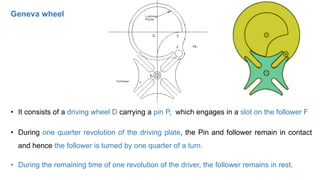 • It consists of a driving wheel D carrying a pin P, which engages in a slot on the follower F
• During one quarter revolution of the driving plate, the Pin and follower remain in contact
and hence the follower is turned by one quarter of a turn.
• During the remaining time of one revolution of the driver, the follower remains in rest.
Geneva wheel
 