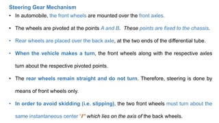 • In automobile, the front wheels are mounted over the front axles.
• The wheels are pivoted at the points A and B. These points are fixed to the chassis.
• Rear wheels are placed over the back axle, at the two ends of the differential tube.
• When the vehicle makes a turn, the front wheels along with the respective axles
turn about the respective pivoted points.
• The rear wheels remain straight and do not turn. Therefore, steering is done by
means of front wheels only.
• In order to avoid skidding (i.e. slipping), the two front wheels must turn about the
same instantaneous center “I” which lies on the axis of the back wheels.
Steering Gear Mechanism
 