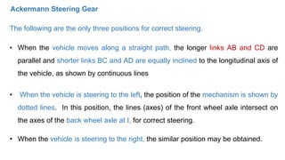 • When the vehicle moves along a straight path, the longer links AB and CD are
parallel and shorter links BC and AD are equally inclined to the longitudinal axis of
the vehicle, as shown by continuous lines
• When the vehicle is steering to the left, the position of the mechanism is shown by
dotted lines. In this position, the lines (axes) of the front wheel axle intersect on
the axes of the back wheel axle at I, for correct steering.
• When the vehicle is steering to the right, the similar position may be obtained.
The following are the only three positions for correct steering.
Ackermann Steering Gear
 