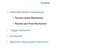 • Intermittent Motion mechanisms
• Geneva wheel Mechanism
• Ratchet and Pawl Mechanism
• Toggle mechanism
• Pantograph.
• Ackerman steering gear mechanism.
Content
 