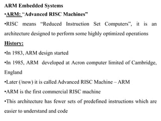 ARM Embedded Systems
•ARM: “Advanced RISC Machines”
•RISC means “Reduced Instruction Set Computers”, it is an
architecture designed to perform some highly optimized operations
History:
•In 1983, ARM design started
•In 1985, ARM developed at Acron computer limited of Cambridge,
England
•Later (/now) it is called Advanced RISC Machine – ARM
•ARM is the first commercial RISC machine
•This architecture has fewer sets of predefined instructions which are
easier to understand and code
 