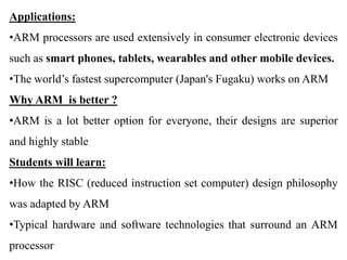 Applications:
•ARM processors are used extensively in consumer electronic devices
such as smart phones, tablets, wearables and other mobile devices.
•The world’s fastest supercomputer (Japan's Fugaku) works on ARM
Why ARM is better ?
•ARM is a lot better option for everyone, their designs are superior
and highly stable
Students will learn:
•How the RISC (reduced instruction set computer) design philosophy
was adapted by ARM
•Typical hardware and software technologies that surround an ARM
processor
 
