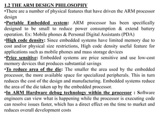 1.2 THE ARM DESIGN PHILOSOPHY
•There are a number of physical features that have driven the ARM processor
design
•Portable Embedded system: ARM processor has been specifically
designed to be small to reduce power consumption & extend battery
operation. Ex: Mobile phones & Personal Digital Assistants (PDA)
•High code density: Since embedded systems have limited memory due to
cost and/or physical size restrictions, High code density useful feature for
applications such as mobile phones and mass storage devices
•Price sensitive: Embedded systems are price sensitive and use low-cost
memory devices that produces substantial savings
•To reduce area of the die: The smaller the area used by the embedded
processor, the more available space for specialized peripherals. This in turn
reduces the cost of the design and manufacturing. Embedded systems reduce
the area of the die taken up by the embedded processor.
•In ARM Hardware debug technology within the processor : Software
engineers can view what is happening while the processor is executing code
can resolve issues faster, which has a direct effect on the time to market and
reduces overall development costs
 