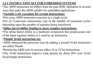 1.2.1 INSTRUCTION SET FOR EMBEDDED SYSTEMS
•The ARM instruction set differs from the pure RISC definition in several
ways that make the ARM suitable for embedded applications
•Variable cycle execution for certain instructions:
•Not every ARM instruction executes in a single cycle
•For ex: Load-store instructions vary in the number of execution cycles
depending upon the number of registers being transferred.
•Inline barrel shifter leading to more complex instructions:
•The inline barrel shifter is a hardware component that preprocesses one
of the input registers before it is used by an instruction
•Thumb 16-bit instruction set:
•ARM enhanced the processor core by adding a second 16-bit instruction
set called Thumb
•Permits the ARM core to execute either 16 or 32 bit instructions
•The 16-bit instructions improve code density by about 30% over 32-bit
fixed-length instructions
 