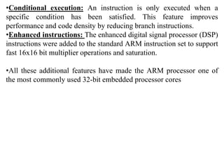 •Conditional execution: An instruction is only executed when a
specific condition has been satisfied. This feature improves
performance and code density by reducing branch instructions.
•Enhanced instructions: The enhanced digital signal processor (DSP)
instructions were added to the standard ARM instruction set to support
fast 16x16 bit multiplier operations and saturation.
•All these additional features have made the ARM processor one of
the most commonly used 32-bit embedded processor cores
 