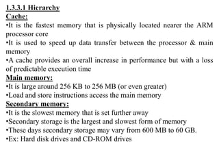 1.3.3.1 Hierarchy
Cache:
•It is the fastest memory that is physically located nearer the ARM
processor core
•It is used to speed up data transfer between the processor & main
memory
•A cache provides an overall increase in performance but with a loss
of predictable execution time
Main memory:
•It is large around 256 KB to 256 MB (or even greater)
•Load and store instructions access the main memory
Secondary memory:
•It is the slowest memory that is set further away
•Secondary storage is the largest and slowest form of memory
•These days secondary storage may vary from 600 MB to 60 GB.
•Ex: Hard disk drives and CD-ROM drives
 