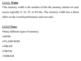 1.3.3.2 Width
•The memory width is the number of bits the memory returns on each
access typically 8, 16, 32, or 64 bits. The memory width has a direct
effect on the overall performance and cost ratio.
1.3.3.3 Types
•Many different types of memory:
ROM
FLASH ROM
DRAM
SRAM
SDRAM
 