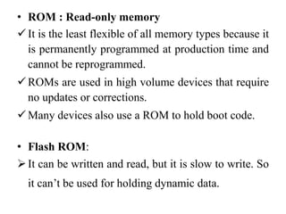 .
• ROM : Read-only memory
It is the least flexible of all memory types because it
is permanently programmed at production time and
cannot be reprogrammed.
ROMs are used in high volume devices that require
no updates or corrections.
Many devices also use a ROM to hold boot code.
• Flash ROM:
It can be written and read, but it is slow to write. So
it can’t be used for holding dynamic data.
 