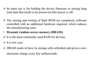  Its main use is for holding the device firmware or storing long
term data that needs to be preserved after power is off.
 The erasing and writing of flash ROM are completely software
controlled with no additional hardware required, which reduces
the manufacturing costs.
• Dynamic random access memory (DRAM):
 It is the most commonly used RAM for devices.
 It is low cost .
 DRAM needs to have its storage cells refreshed and given a new
electronic charge every few milliseconds.
 