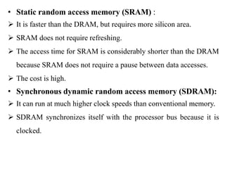 .
• Static random access memory (SRAM) :
 It is faster than the DRAM, but requires more silicon area.
 SRAM does not require refreshing.
 The access time for SRAM is considerably shorter than the DRAM
because SRAM does not require a pause between data accesses.
 The cost is high.
• Synchronous dynamic random access memory (SDRAM):
 It can run at much higher clock speeds than conventional memory.
 SDRAM synchronizes itself with the processor bus because it is
clocked.
 