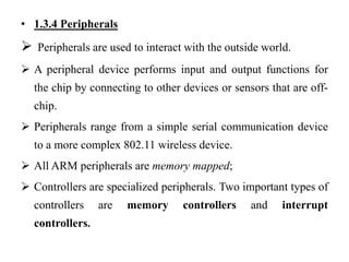 .
• 1.3.4 Peripherals
 Peripherals are used to interact with the outside world.
 A peripheral device performs input and output functions for
the chip by connecting to other devices or sensors that are off-
chip.
 Peripherals range from a simple serial communication device
to a more complex 802.11 wireless device.
 All ARM peripherals are memory mapped;
 Controllers are specialized peripherals. Two important types of
controllers are memory controllers and interrupt
controllers.
 