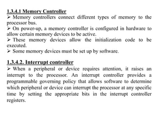 .
1.3.4.1 Memory Controller
 Memory controllers connect different types of memory to the
processor bus.
 On power-up, a memory controller is configured in hardware to
allow certain memory devices to be active.
 These memory devices allow the initialization code to be
executed.
 Some memory devices must be set up by software.
1.3.4.2. Interrupt controller
 When a peripheral or device requires attention, it raises an
interrupt to the processor. An interrupt controller provides a
programmable governing policy that allows software to determine
which peripheral or device can interrupt the processor at any specific
time by setting the appropriate bits in the interrupt controller
registers.
 
