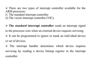 .
 There are two types of interrupt controller available for the
ARM processor:
i) The standard interrupt controller
ii) The vector interrupt controller (VIC).
 The standard interrupt controller sends an interrupt signal
to the processor core when an external device requests servicing.
 It can be programmed to ignore or mask an individual device
or set of devices.
 The interrupt handler determines which device requires
servicing by reading a device bitmap register in the interrupt
controller.
 
