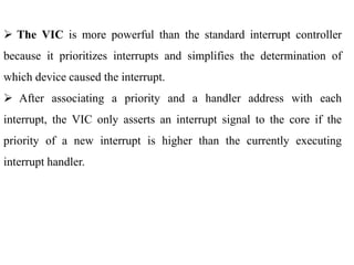 .
 The VIC is more powerful than the standard interrupt controller
because it prioritizes interrupts and simplifies the determination of
which device caused the interrupt.
 After associating a priority and a handler address with each
interrupt, the VIC only asserts an interrupt signal to the core if the
priority of a new interrupt is higher than the currently executing
interrupt handler.
 