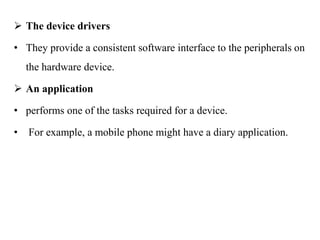 .
 The device drivers
• They provide a consistent software interface to the peripherals on
the hardware device.
 An application
• performs one of the tasks required for a device.
• For example, a mobile phone might have a diary application.
 