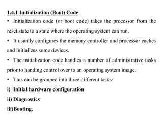 .
1.4.1 Initialization (Boot) Code
• Initialization code (or boot code) takes the processor from the
reset state to a state where the operating system can run.
• It usually configures the memory controller and processor caches
and initializes some devices.
• The initialization code handles a number of administrative tasks
prior to handing control over to an operating system image.
• This can be grouped into three different tasks:
i) Initial hardware configuration
ii) Diagnostics
iii)Booting.
 