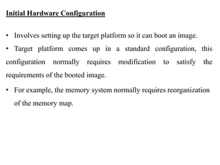 .
Initial Hardware Configuration
• Involves setting up the target platform so it can boot an image.
• Target platform comes up in a standard configuration, this
configuration normally requires modification to satisfy the
requirements of the booted image.
• For example, the memory system normally requires reorganization
of the memory map.
 